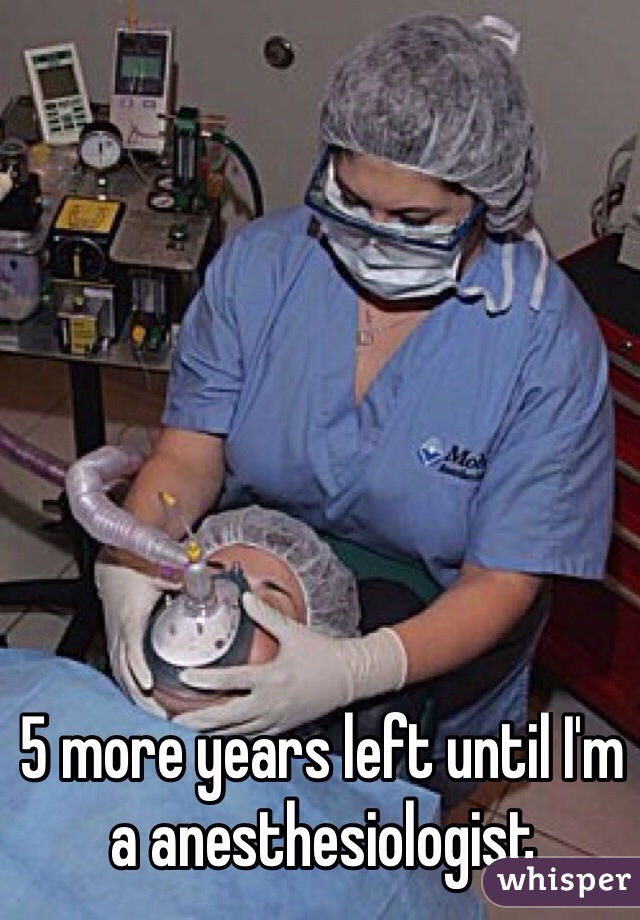 5 more years left until I'm a anesthesiologist 
