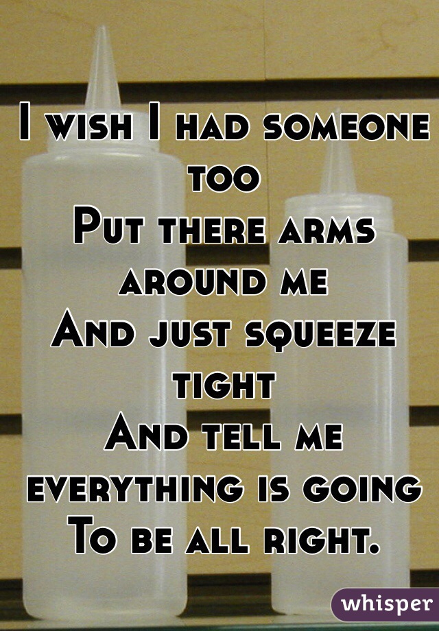 I wish I had someone too
Put there arms around me 
And just squeeze tight
And tell me everything is going 
To be all right.