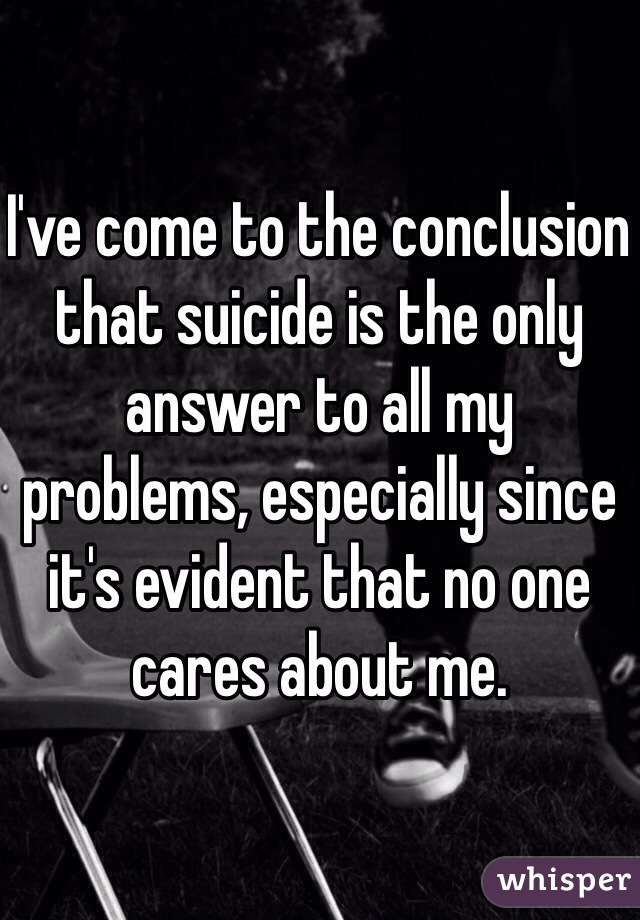 I've come to the conclusion that suicide is the only answer to all my problems, especially since it's evident that no one cares about me.