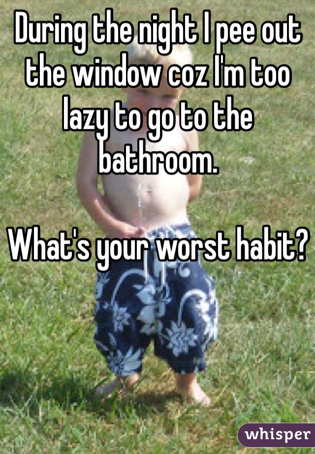 During the night I pee out the window coz I'm too lazy to go to the bathroom. 

What's your worst habit? 