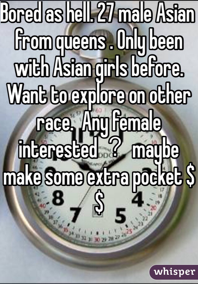 Bored as hell. 27 male Asian from queens . Only been with Asian girls before. Want to explore on other race.  Any female interested ？ maybe make some extra pocket $$