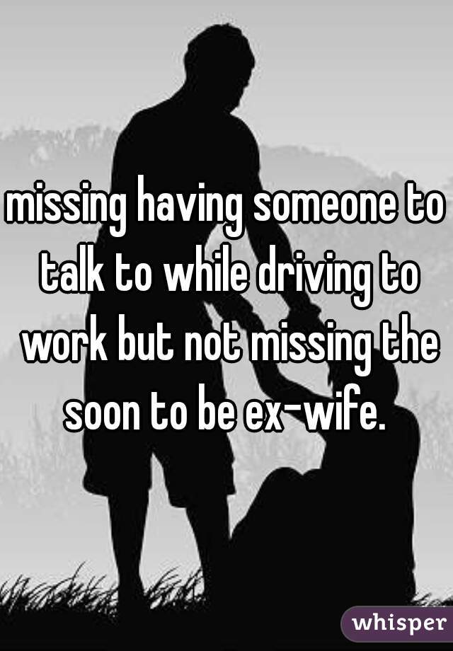 missing having someone to talk to while driving to work but not missing the soon to be ex-wife. 