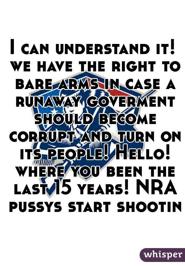 I can understand it! we have the right to bare arms in case a runaway goverment should become corrupt and turn on its people! Hello! where you been the last 15 years! NRA pussys start shooting