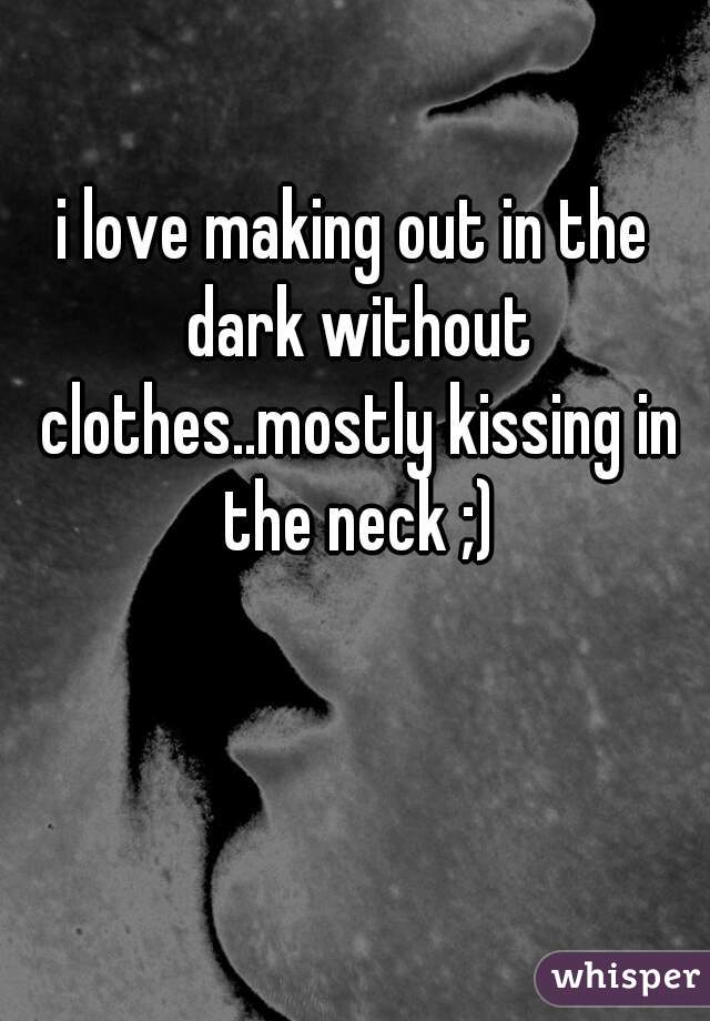 i love making out in the dark without clothes..mostly kissing in the neck ;)