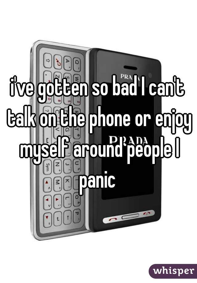 i've gotten so bad I can't talk on the phone or enjoy myself around people I panic 