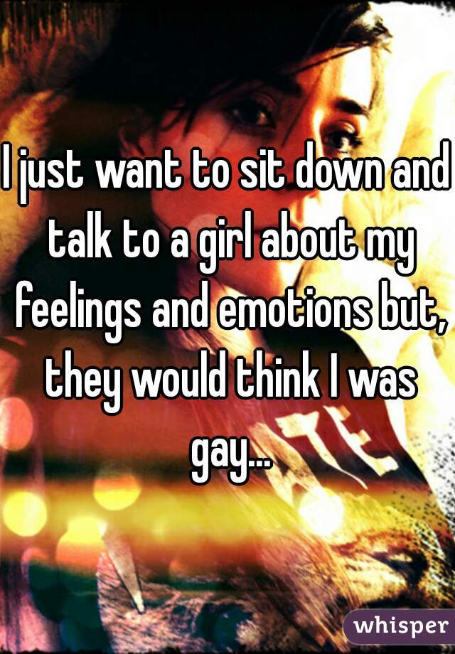 I just want to sit down and talk to a girl about my feelings and emotions but, they would think I was gay...