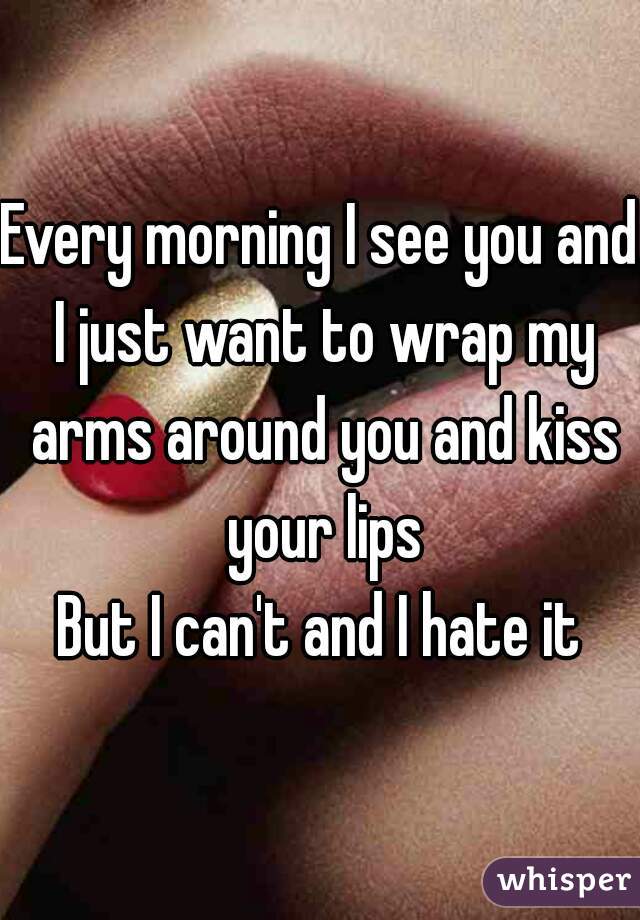Every morning I see you and I just want to wrap my arms around you and kiss your lips

But I can't and I hate it