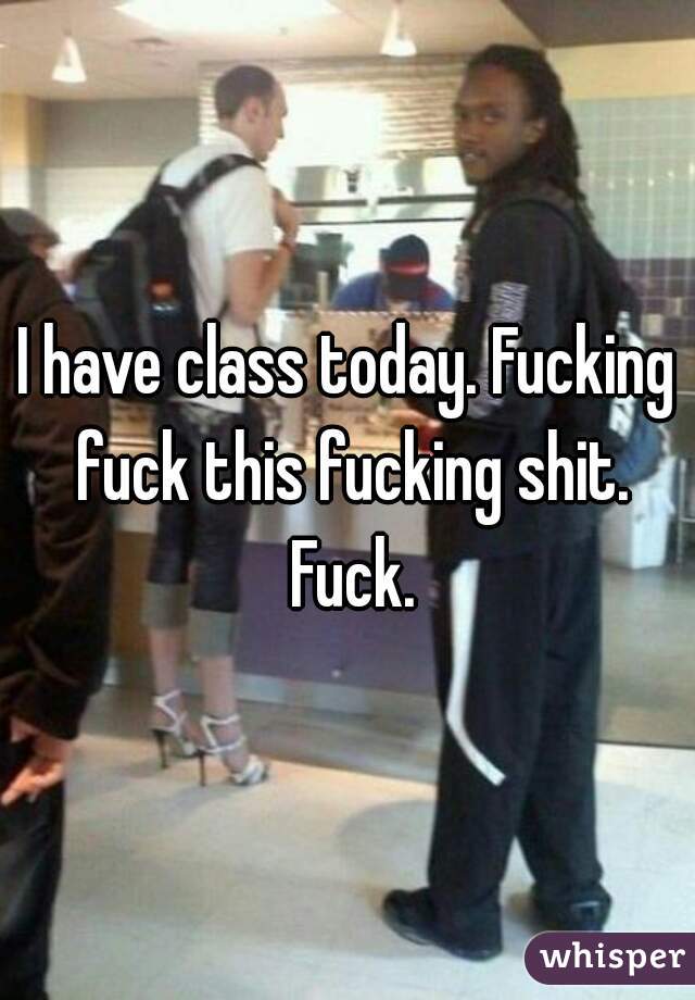 I have class today. Fucking fuck this fucking shit. Fuck.
 