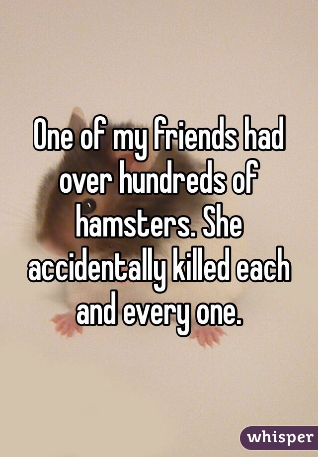 One of my friends had over hundreds of hamsters. She accidentally killed each and every one.