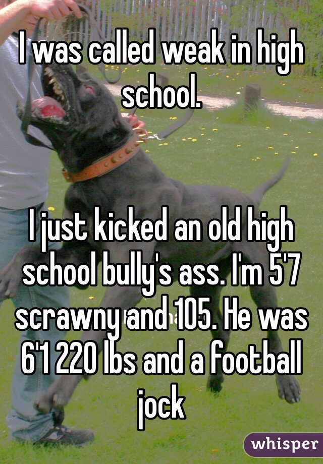I was called weak in high school.


I just kicked an old high school bully's ass. I'm 5'7 scrawny and 105. He was 6'1 220 lbs and a football jock