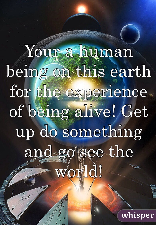 Your a human being on this earth for the experience of being alive! Get up do something and go see the world!