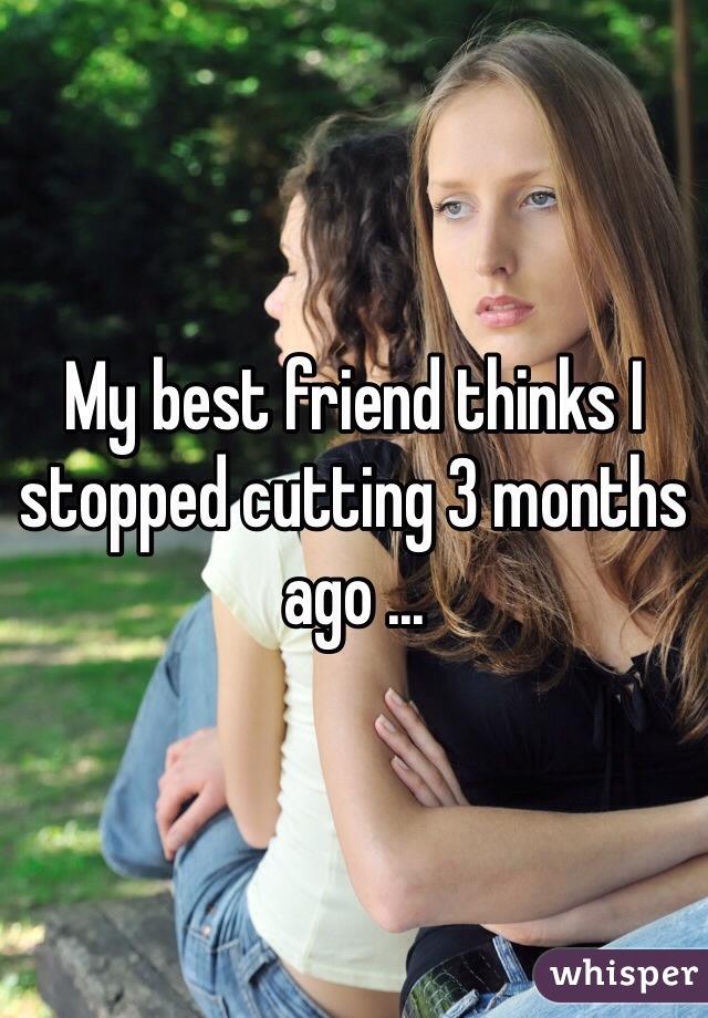 My best friend thinks I stopped cutting 3 months ago ... 