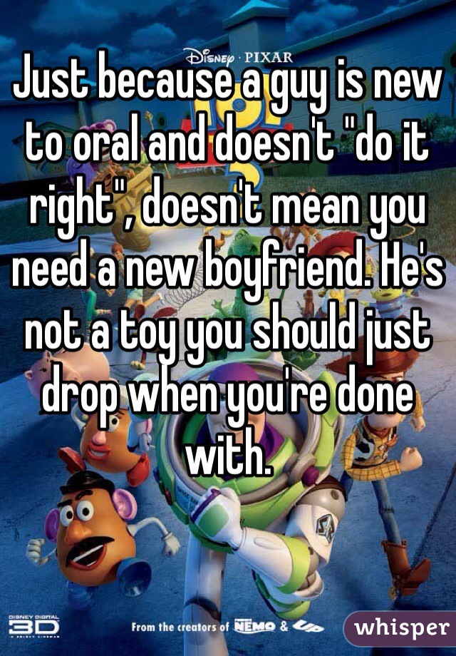 Just because a guy is new to oral and doesn't "do it right", doesn't mean you need a new boyfriend. He's not a toy you should just drop when you're done with. 