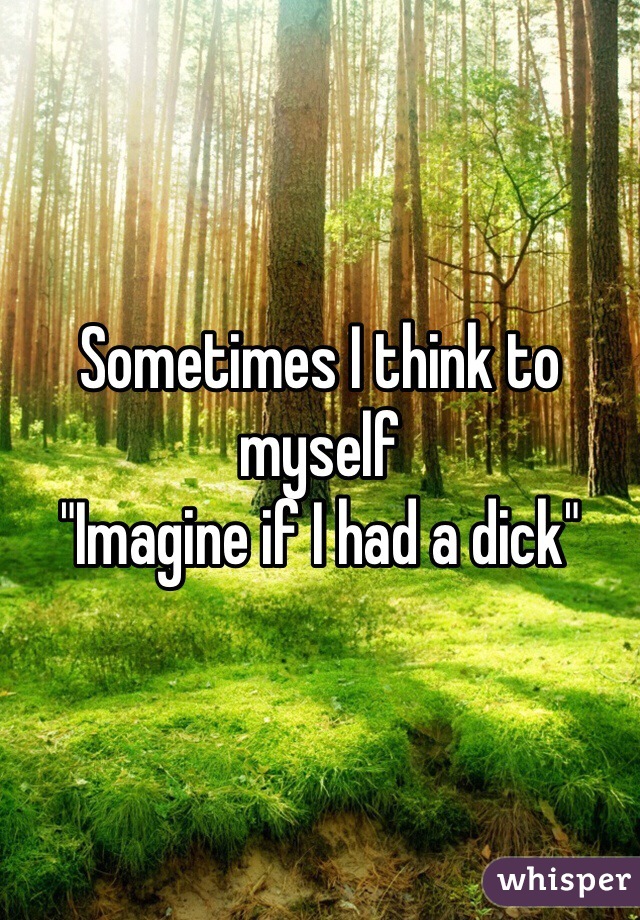 Sometimes I think to myself
"Imagine if I had a dick"