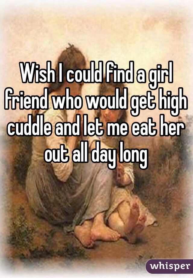 Wish I could find a girl friend who would get high cuddle and let me eat her out all day long 