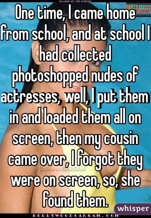 One time, I came home from school, and at school I had collected photoshopped nudes of actresses, well, I put them in and loaded them all on screen, then my cousin came over, I forgot they were on screen, so, she found them.