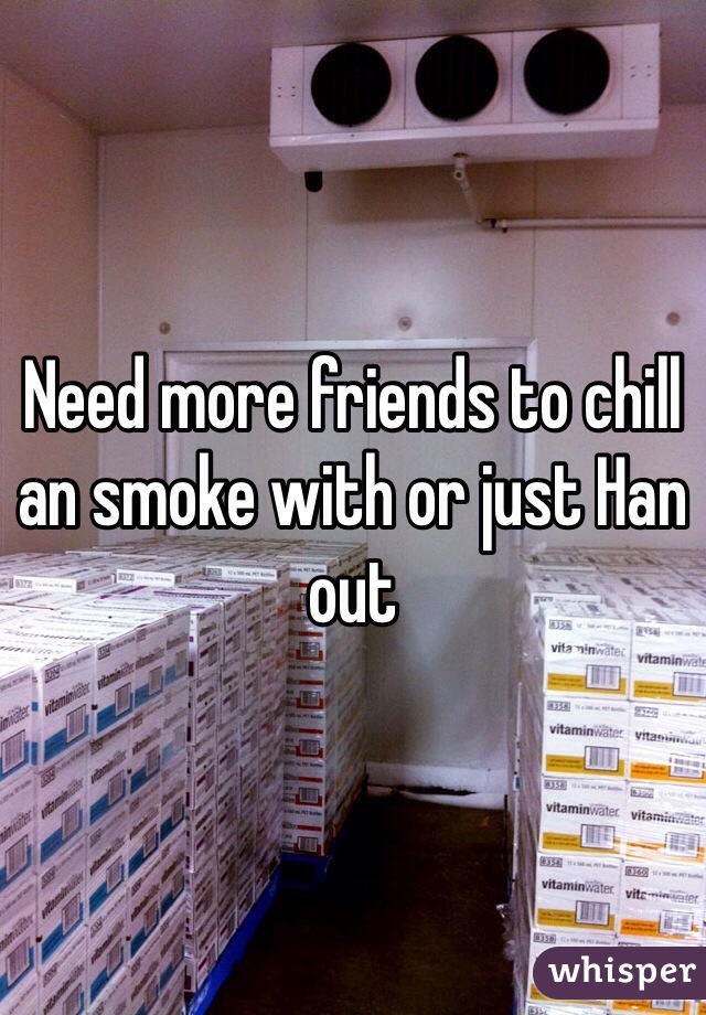 Need more friends to chill an smoke with or just Han out