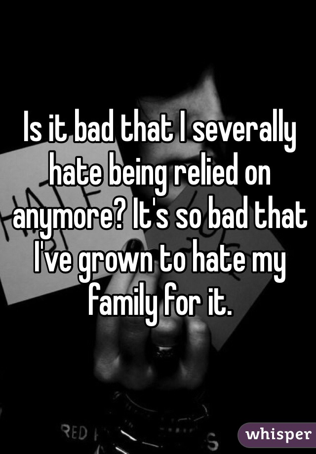 Is it bad that I severally hate being relied on anymore? It's so bad that I've grown to hate my family for it.