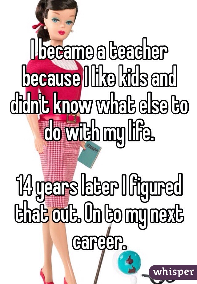 I became a teacher because I like kids and didn't know what else to do with my life. 

14 years later I figured that out. On to my next career. 
