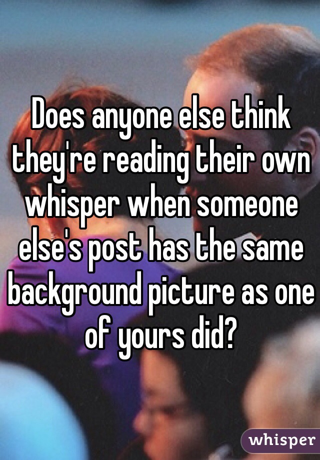 Does anyone else think they're reading their own whisper when someone else's post has the same background picture as one of yours did?