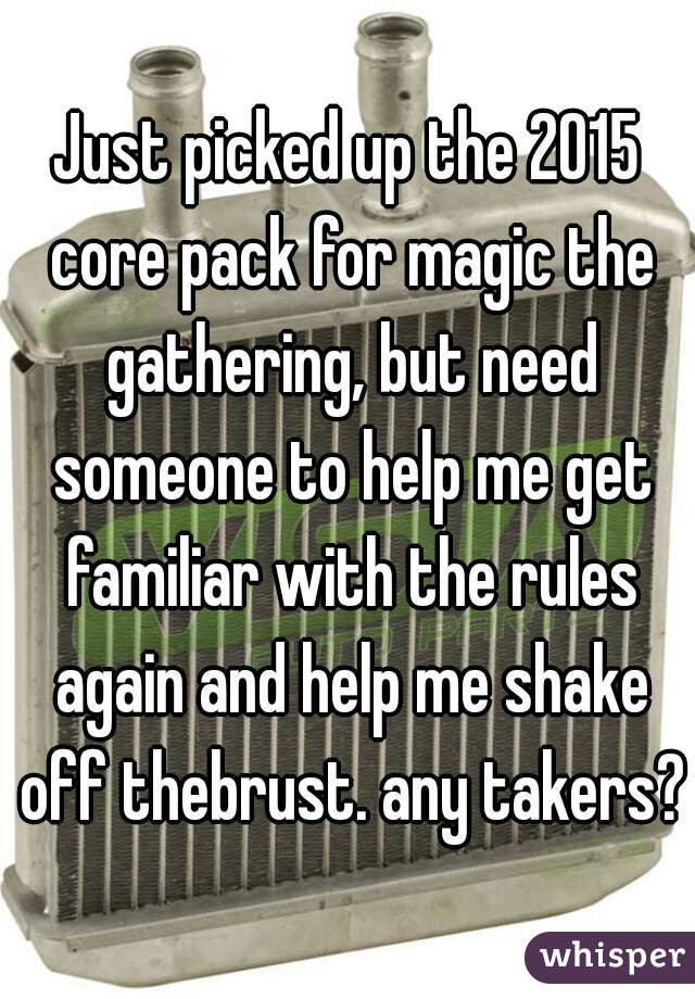 Just picked up the 2015 core pack for magic the gathering, but need someone to help me get familiar with the rules again and help me shake off thebrust. any takers?