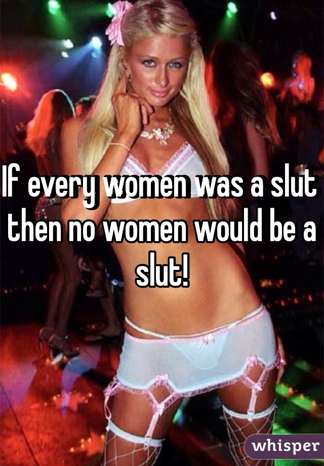 If every women was a slut then no women would be a slut! 