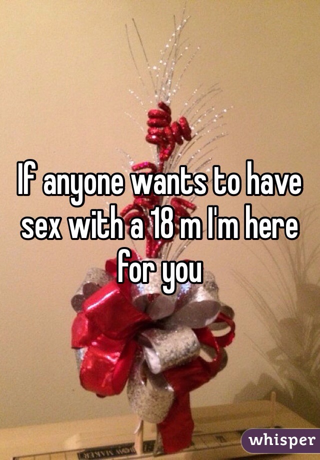 If anyone wants to have sex with a 18 m I'm here for you 