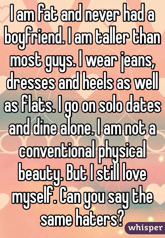 I am fat and never had a boyfriend. I am taller than most guys. I wear jeans, dresses and heels as well as flats. I go on solo dates and dine alone. I am not a conventional physical beauty. But I still love myself. Can you say the same haters?