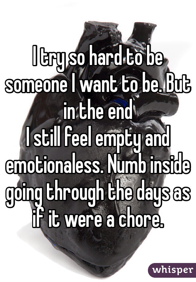 I try so hard to be someone I want to be. But in the end
I still feel empty and emotionaless. Numb inside going through the days as if it were a chore.