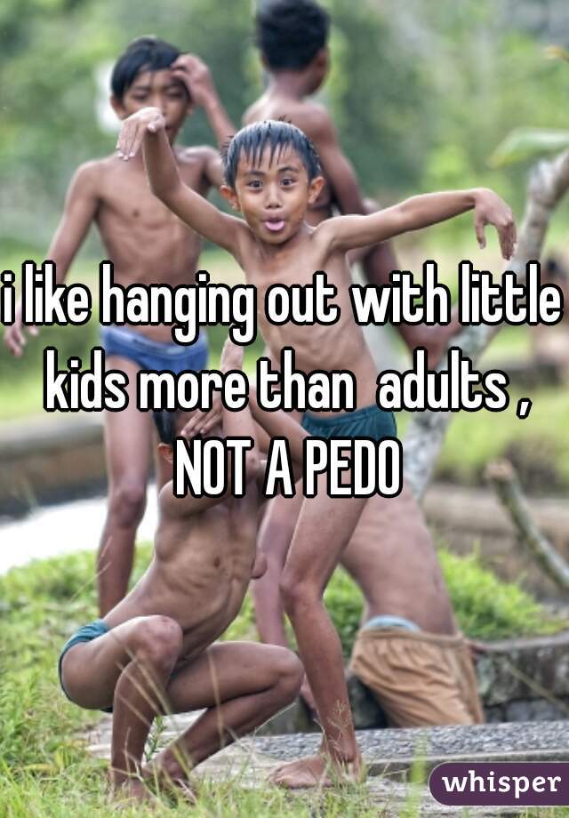 i like hanging out with little kids more than  adults , NOT A PEDO