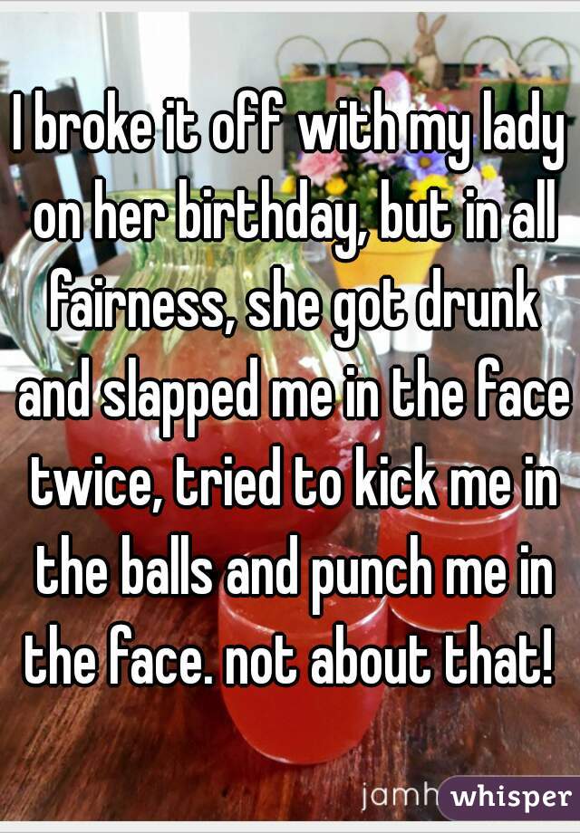 I broke it off with my lady on her birthday, but in all fairness, she got drunk and slapped me in the face twice, tried to kick me in the balls and punch me in the face. not about that! 