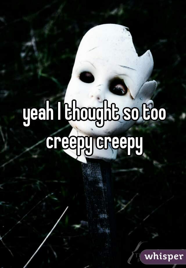  yeah I thought so too creepy creepy