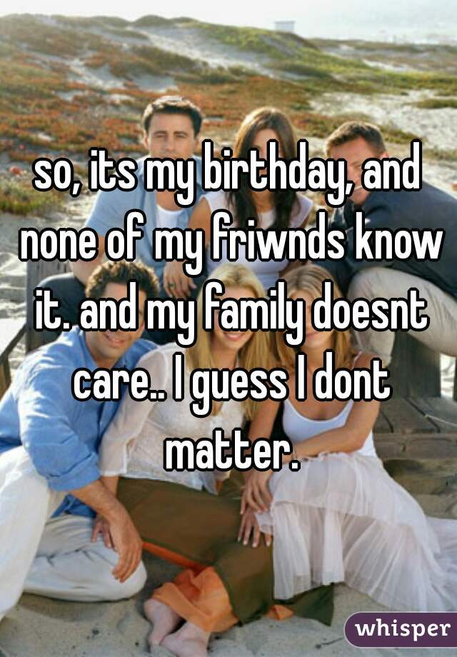 so, its my birthday, and none of my friwnds know it. and my family doesnt care.. I guess I dont matter.