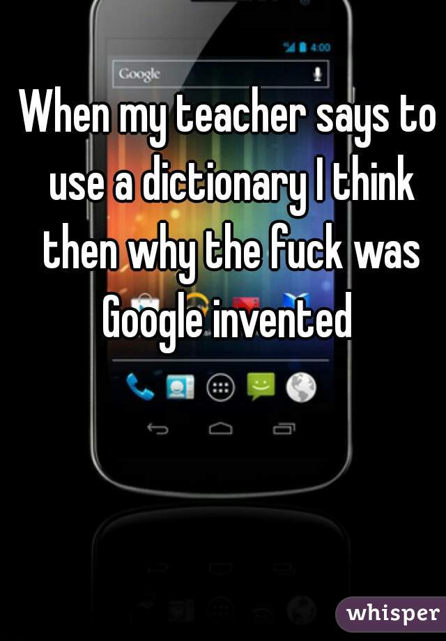 When my teacher says to use a dictionary I think then why the fuck was Google invented 