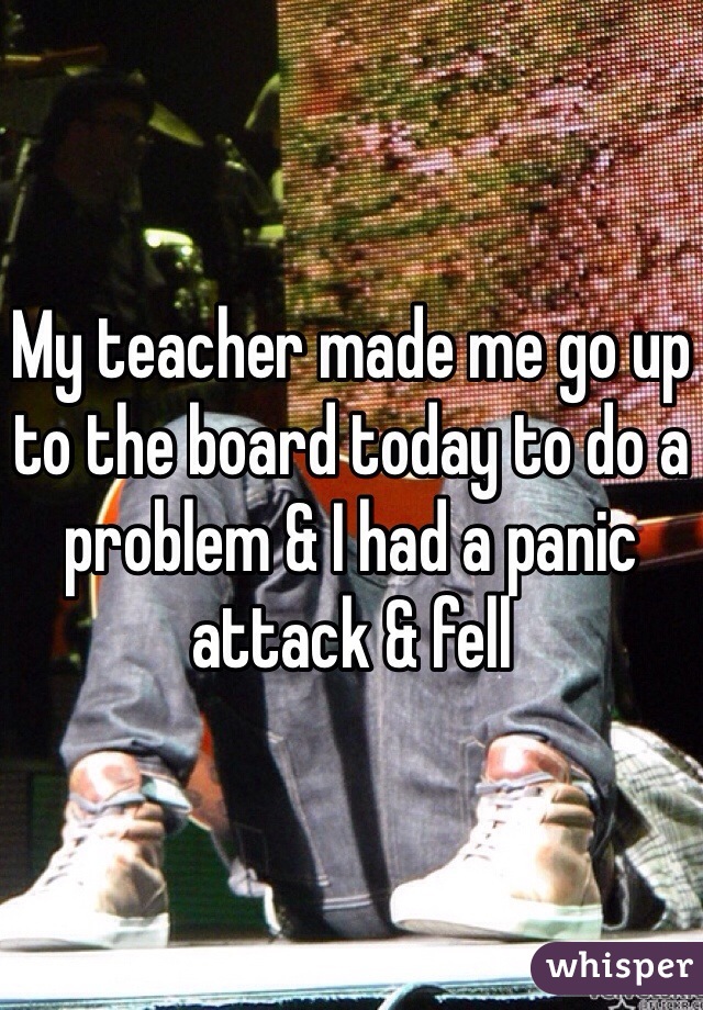 My teacher made me go up to the board today to do a problem & I had a panic attack & fell 