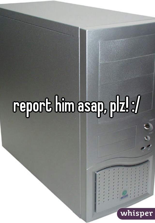 report him asap, plz! :/