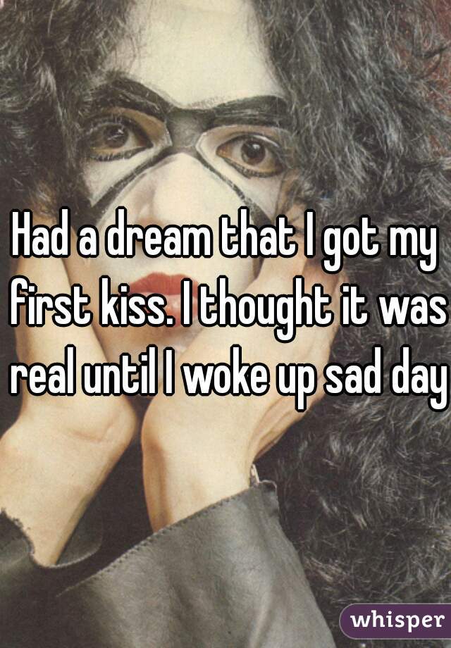 Had a dream that I got my first kiss. I thought it was real until I woke up sad day.