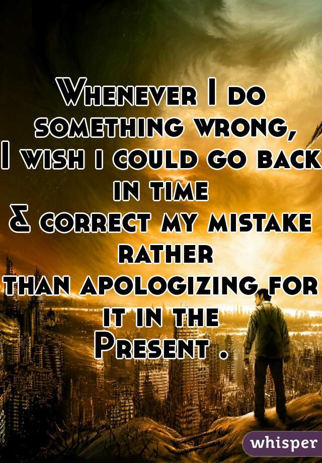 Whenever I do something wrong,
I wish i could go back in time 
& correct my mistake rather
than apologizing for it in the 
Present .