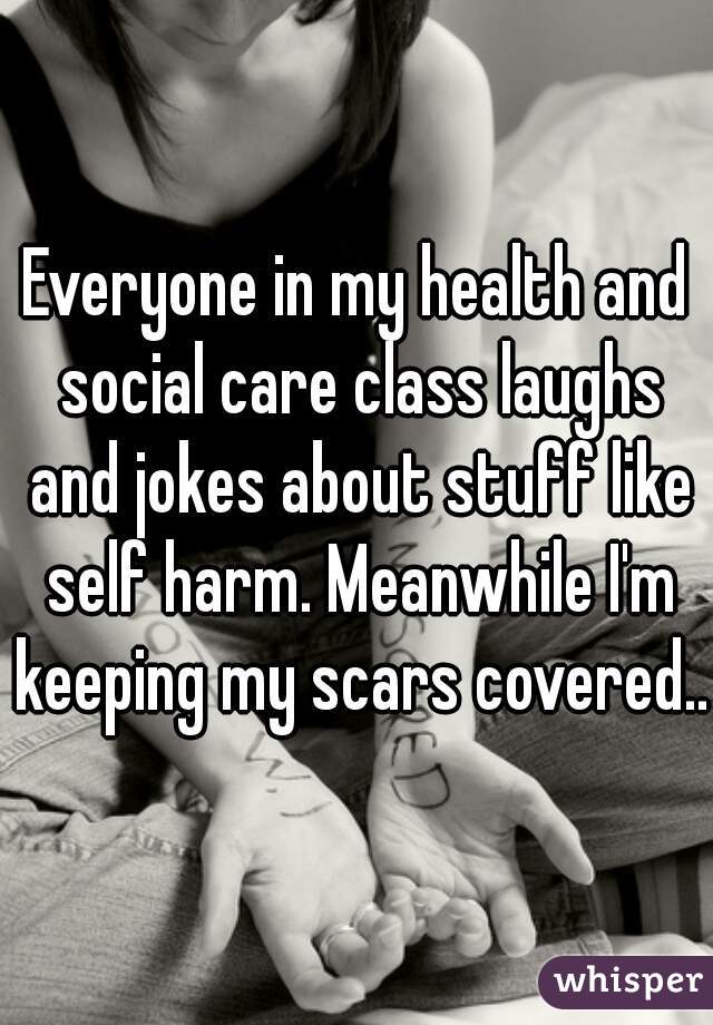 Everyone in my health and social care class laughs and jokes about stuff like self harm. Meanwhile I'm keeping my scars covered...