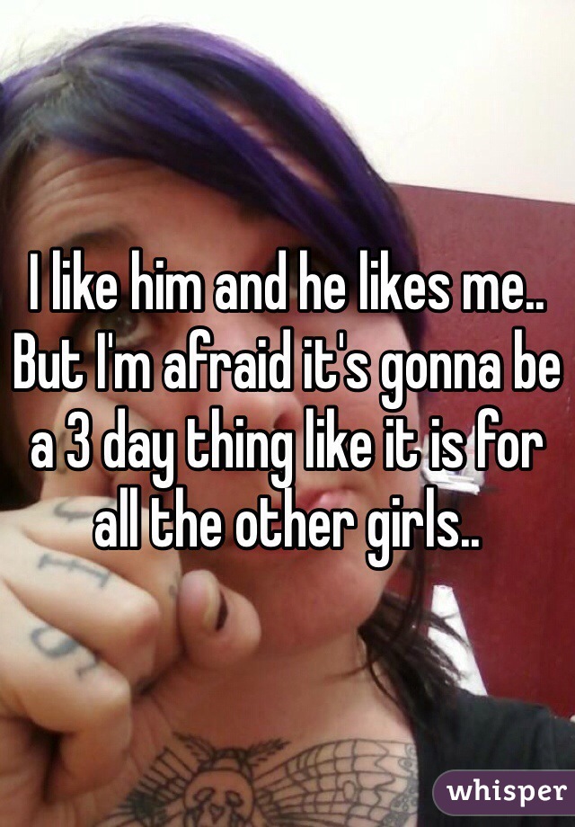 I like him and he likes me.. But I'm afraid it's gonna be a 3 day thing like it is for all the other girls..