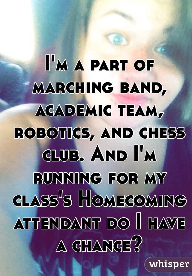 I'm a part of marching band, academic team, robotics, and chess club. And I'm running for my class's Homecoming attendant do I have a chance?