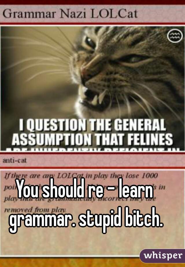 You should re - learn grammar. stupid bitch.
