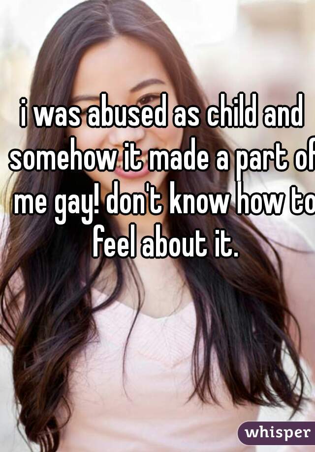 i was abused as child and somehow it made a part of me gay! don't know how to feel about it.