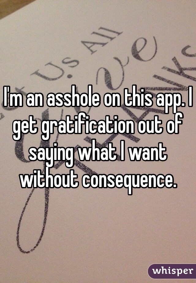 I'm an asshole on this app. I get gratification out of saying what I want without consequence. 