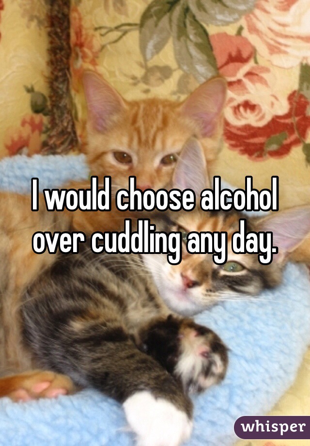 I would choose alcohol over cuddling any day. 