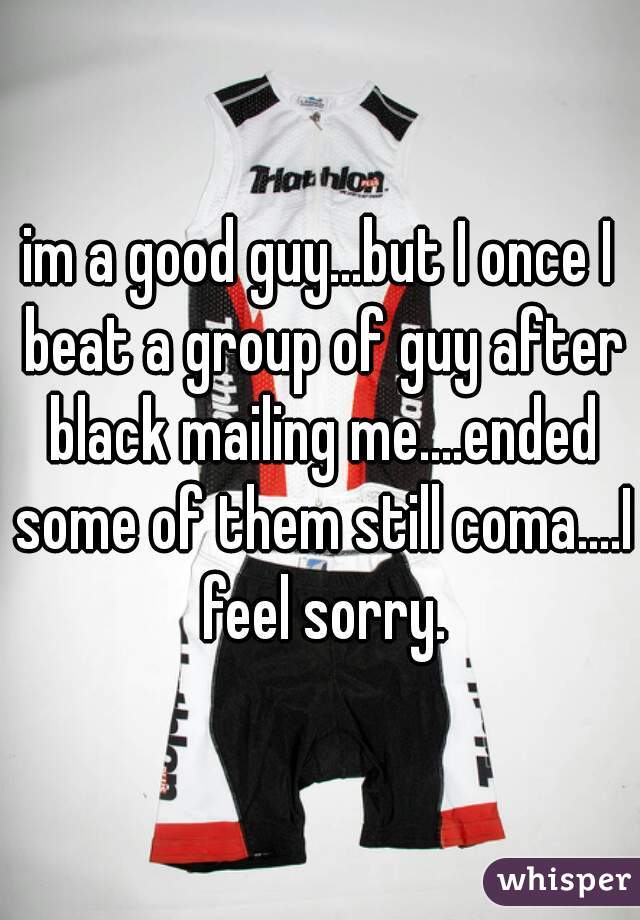 im a good guy...but I once I beat a group of guy after black mailing me....ended some of them still coma....I feel sorry.