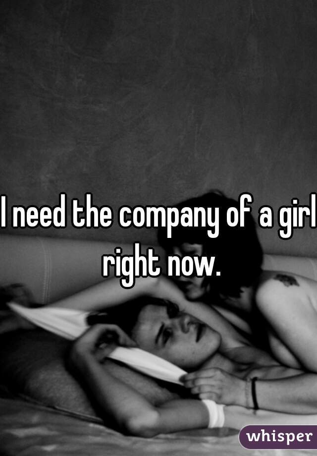 I need the company of a girl right now.