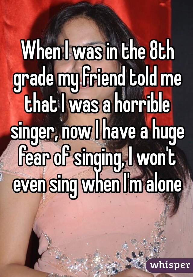 When I was in the 8th grade my friend told me that I was a horrible singer, now I have a huge fear of singing, I won't even sing when I'm alone