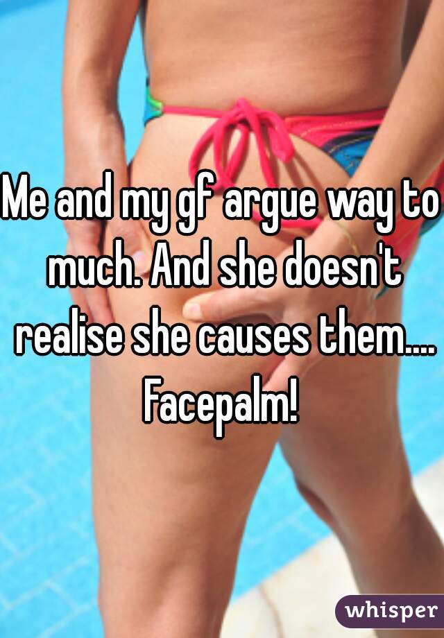 Me and my gf argue way to much. And she doesn't realise she causes them.... Facepalm! 