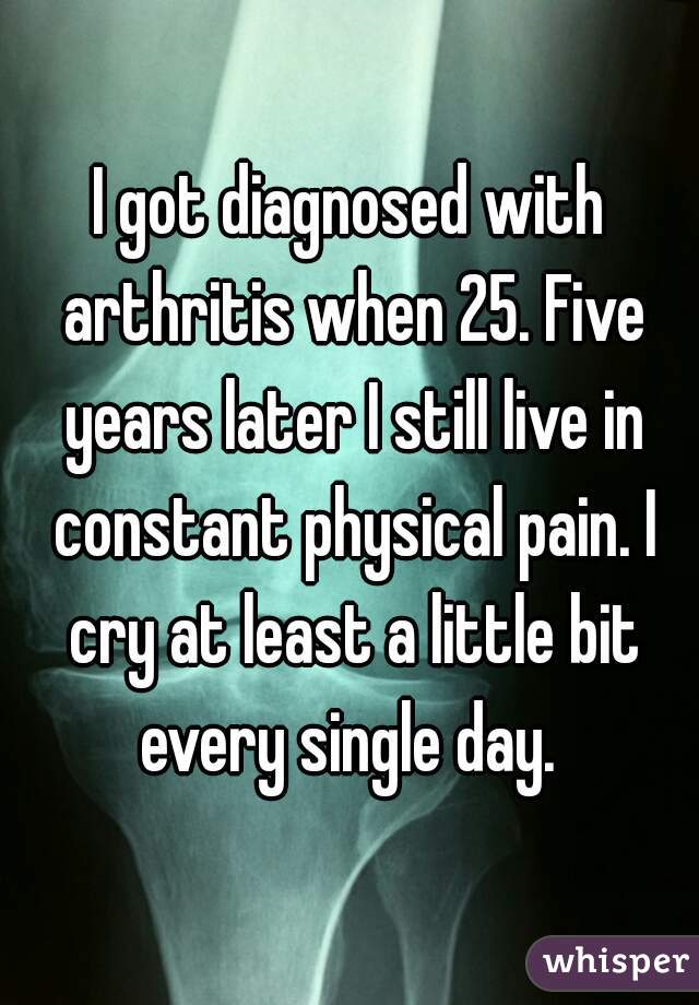 I got diagnosed with arthritis when 25. Five years later I still live in constant physical pain. I cry at least a little bit every single day. 